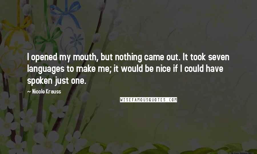 Nicole Krauss Quotes: I opened my mouth, but nothing came out. It took seven languages to make me; it would be nice if I could have spoken just one.