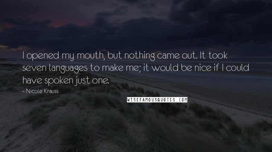 Nicole Krauss Quotes: I opened my mouth, but nothing came out. It took seven languages to make me; it would be nice if I could have spoken just one.