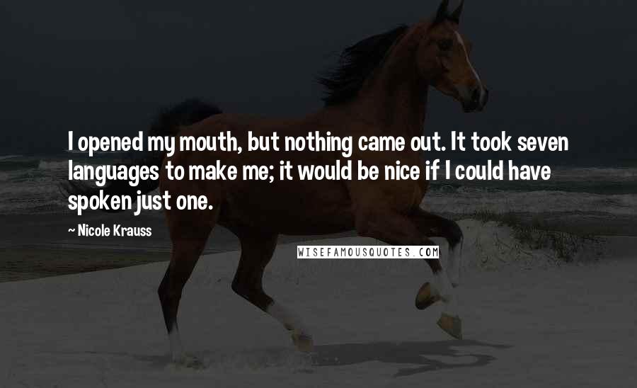 Nicole Krauss Quotes: I opened my mouth, but nothing came out. It took seven languages to make me; it would be nice if I could have spoken just one.