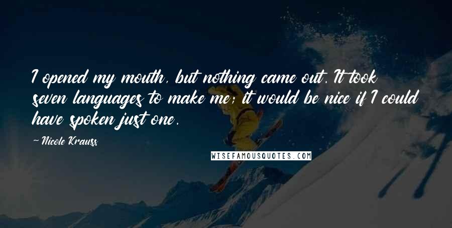 Nicole Krauss Quotes: I opened my mouth, but nothing came out. It took seven languages to make me; it would be nice if I could have spoken just one.