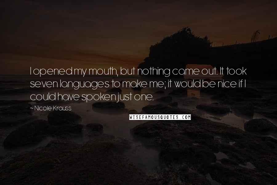 Nicole Krauss Quotes: I opened my mouth, but nothing came out. It took seven languages to make me; it would be nice if I could have spoken just one.