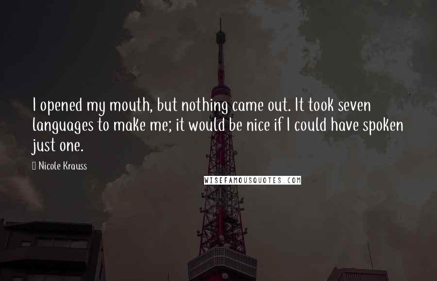 Nicole Krauss Quotes: I opened my mouth, but nothing came out. It took seven languages to make me; it would be nice if I could have spoken just one.