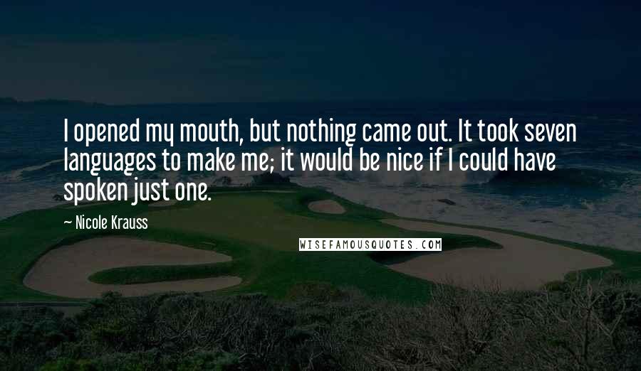 Nicole Krauss Quotes: I opened my mouth, but nothing came out. It took seven languages to make me; it would be nice if I could have spoken just one.