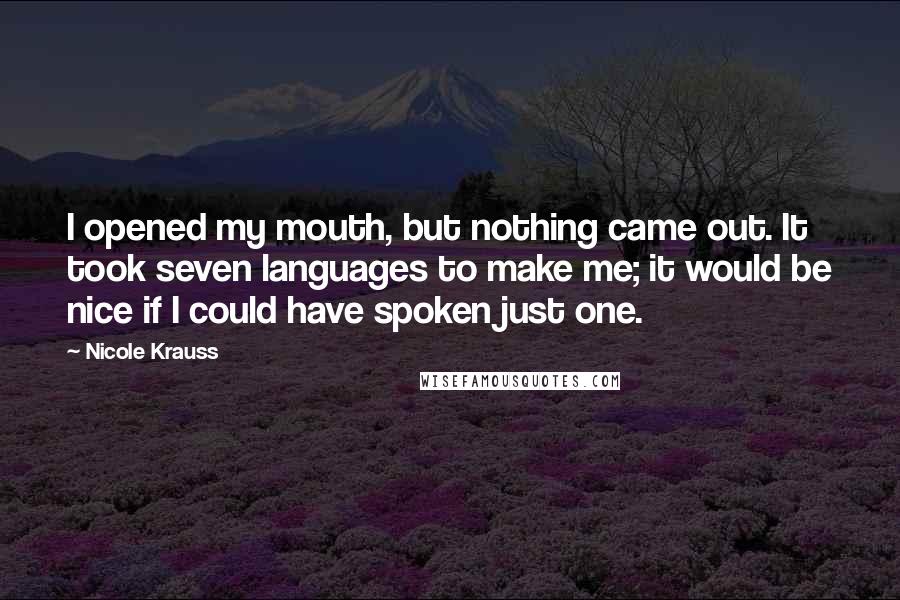 Nicole Krauss Quotes: I opened my mouth, but nothing came out. It took seven languages to make me; it would be nice if I could have spoken just one.