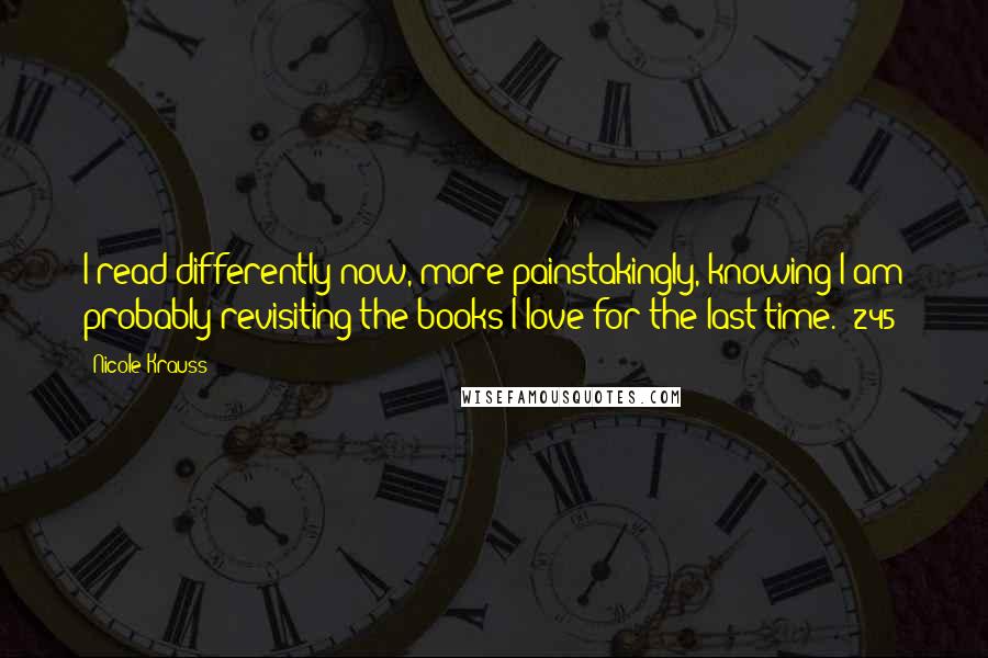 Nicole Krauss Quotes: I read differently now, more painstakingly, knowing I am probably revisiting the books I love for the last time. (245)