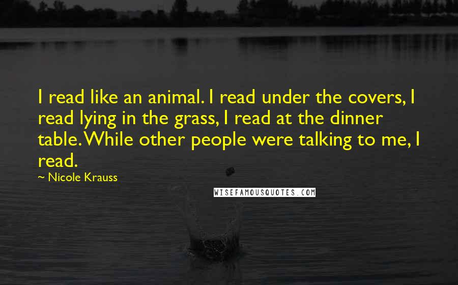 Nicole Krauss Quotes: I read like an animal. I read under the covers, I read lying in the grass, I read at the dinner table. While other people were talking to me, I read.