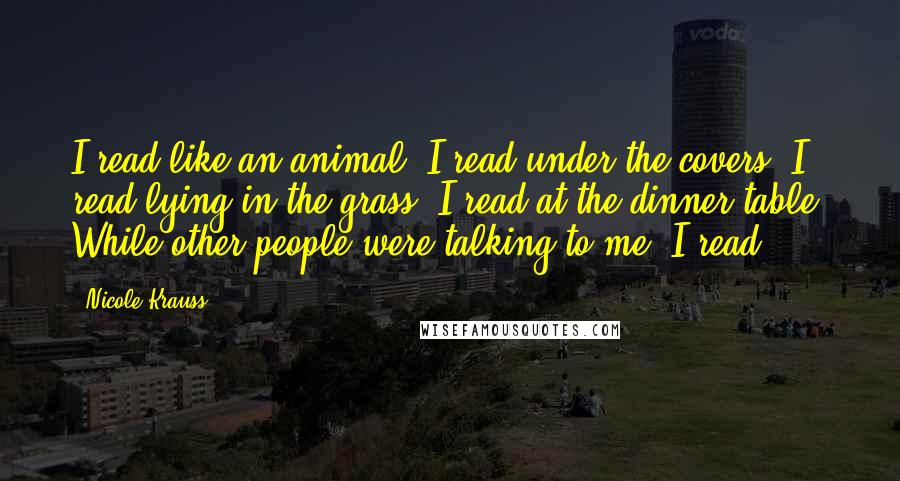 Nicole Krauss Quotes: I read like an animal. I read under the covers, I read lying in the grass, I read at the dinner table. While other people were talking to me, I read.