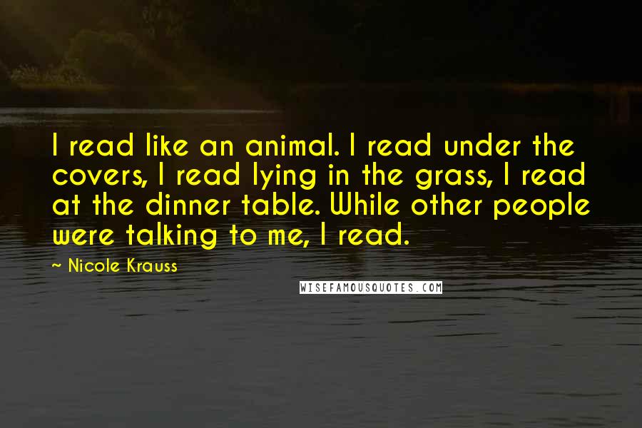 Nicole Krauss Quotes: I read like an animal. I read under the covers, I read lying in the grass, I read at the dinner table. While other people were talking to me, I read.