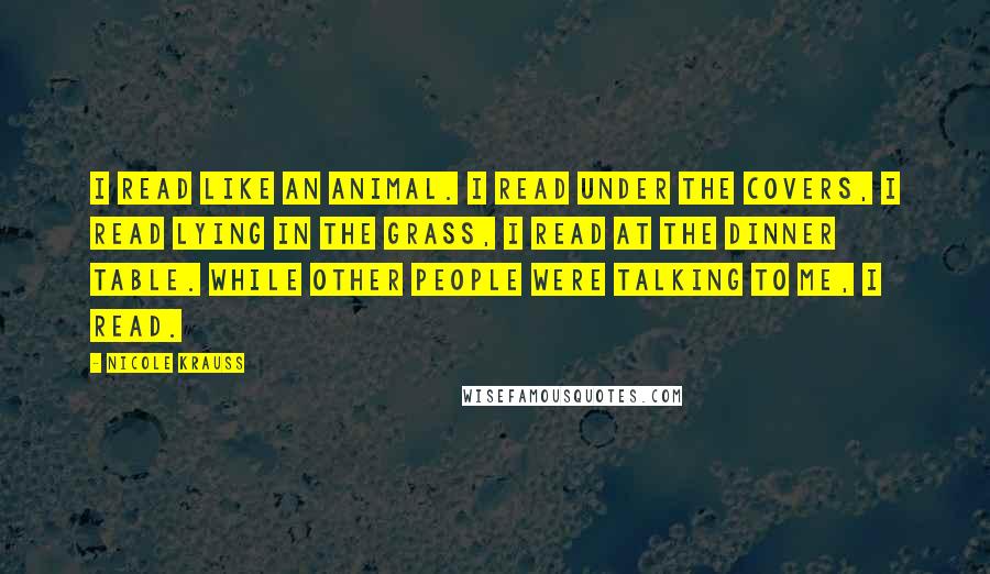 Nicole Krauss Quotes: I read like an animal. I read under the covers, I read lying in the grass, I read at the dinner table. While other people were talking to me, I read.