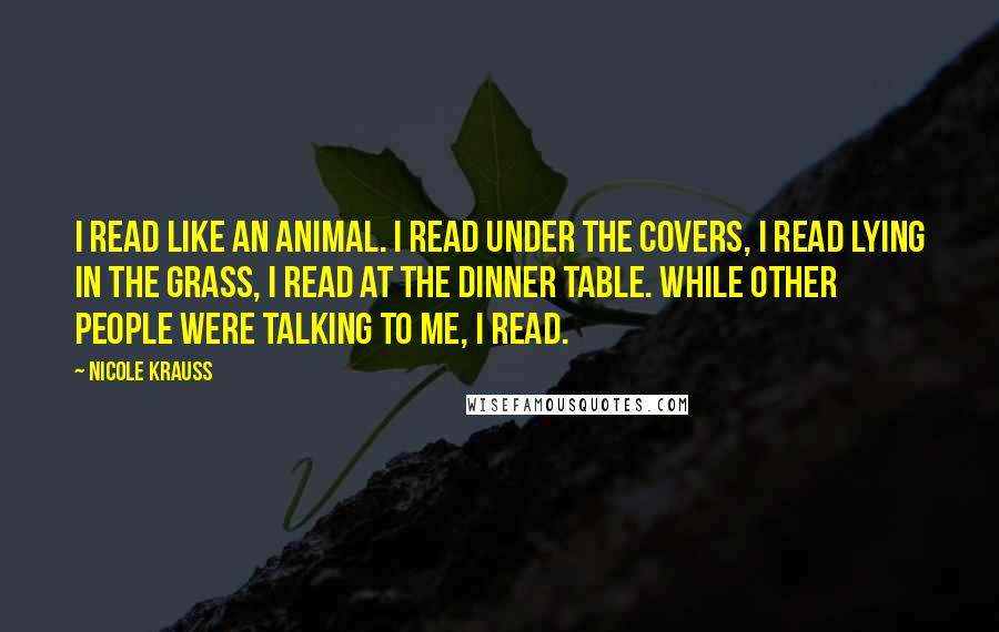 Nicole Krauss Quotes: I read like an animal. I read under the covers, I read lying in the grass, I read at the dinner table. While other people were talking to me, I read.