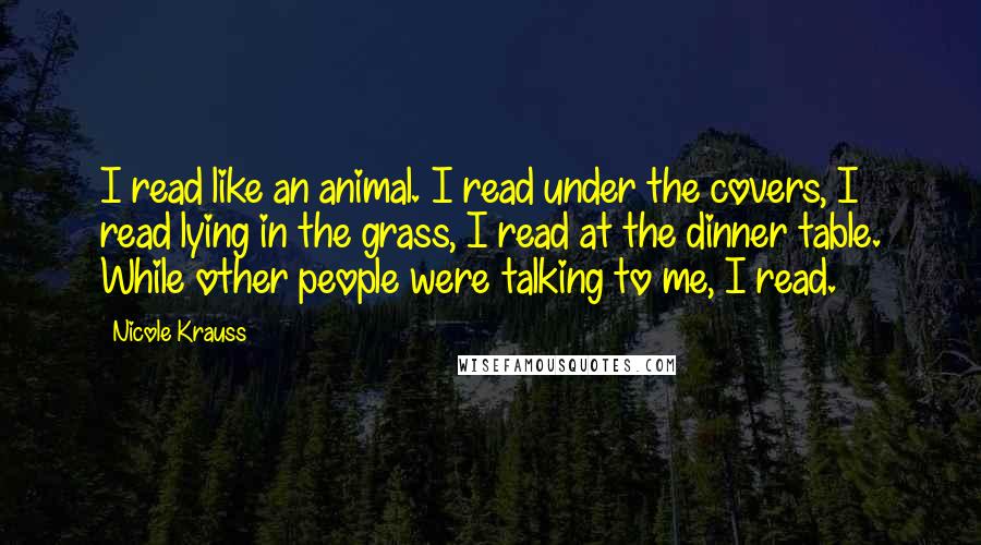Nicole Krauss Quotes: I read like an animal. I read under the covers, I read lying in the grass, I read at the dinner table. While other people were talking to me, I read.