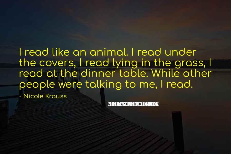 Nicole Krauss Quotes: I read like an animal. I read under the covers, I read lying in the grass, I read at the dinner table. While other people were talking to me, I read.