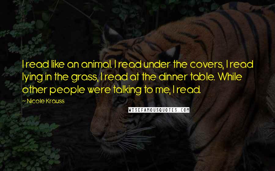 Nicole Krauss Quotes: I read like an animal. I read under the covers, I read lying in the grass, I read at the dinner table. While other people were talking to me, I read.