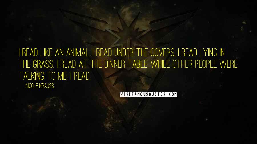 Nicole Krauss Quotes: I read like an animal. I read under the covers, I read lying in the grass, I read at the dinner table. While other people were talking to me, I read.