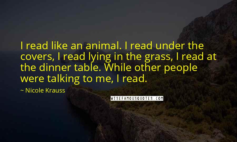 Nicole Krauss Quotes: I read like an animal. I read under the covers, I read lying in the grass, I read at the dinner table. While other people were talking to me, I read.