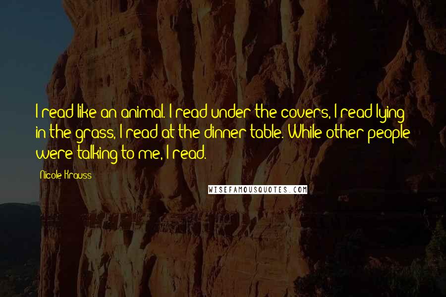 Nicole Krauss Quotes: I read like an animal. I read under the covers, I read lying in the grass, I read at the dinner table. While other people were talking to me, I read.