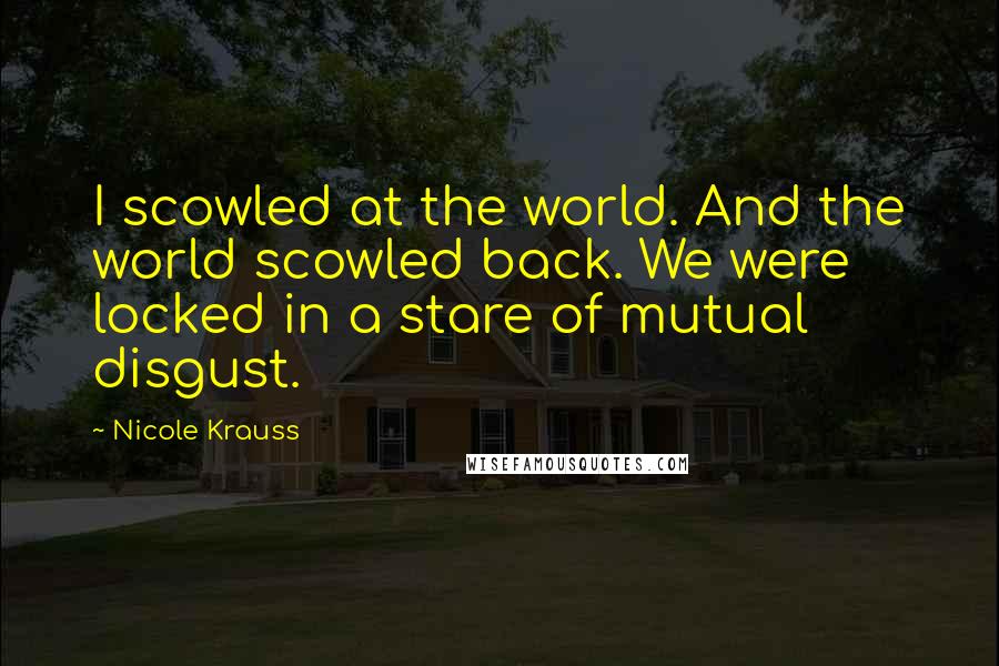 Nicole Krauss Quotes: I scowled at the world. And the world scowled back. We were locked in a stare of mutual disgust.