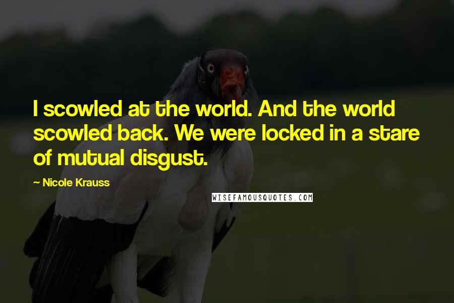 Nicole Krauss Quotes: I scowled at the world. And the world scowled back. We were locked in a stare of mutual disgust.