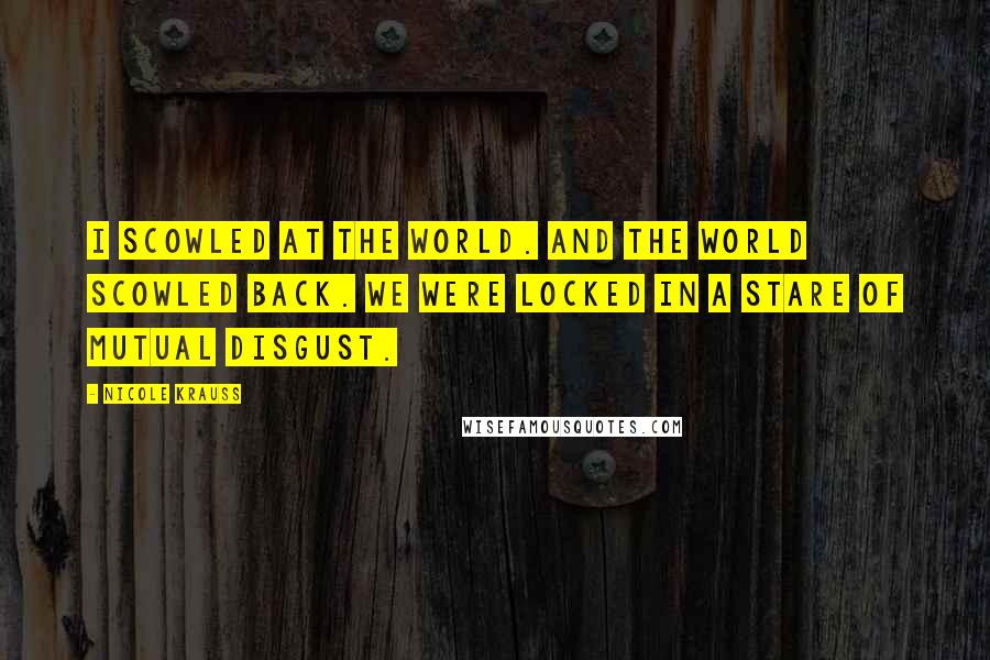 Nicole Krauss Quotes: I scowled at the world. And the world scowled back. We were locked in a stare of mutual disgust.