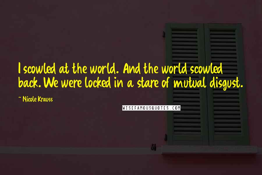 Nicole Krauss Quotes: I scowled at the world. And the world scowled back. We were locked in a stare of mutual disgust.