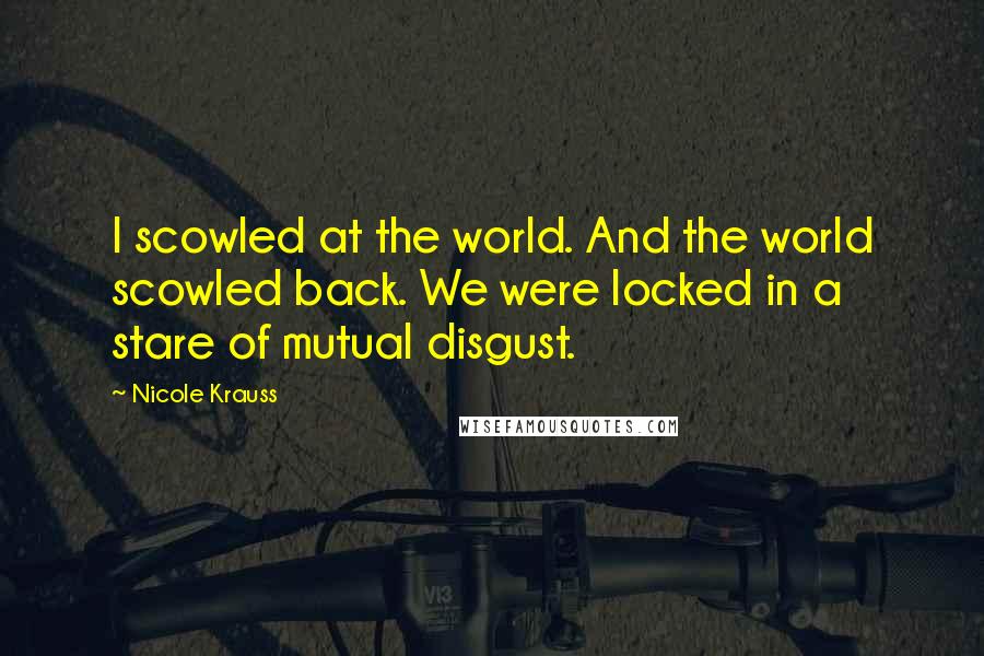 Nicole Krauss Quotes: I scowled at the world. And the world scowled back. We were locked in a stare of mutual disgust.