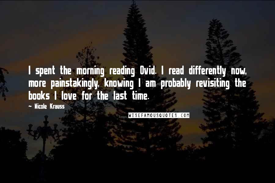 Nicole Krauss Quotes: I spent the morning reading Ovid. I read differently now, more painstakingly, knowing I am probably revisiting the books I love for the last time.