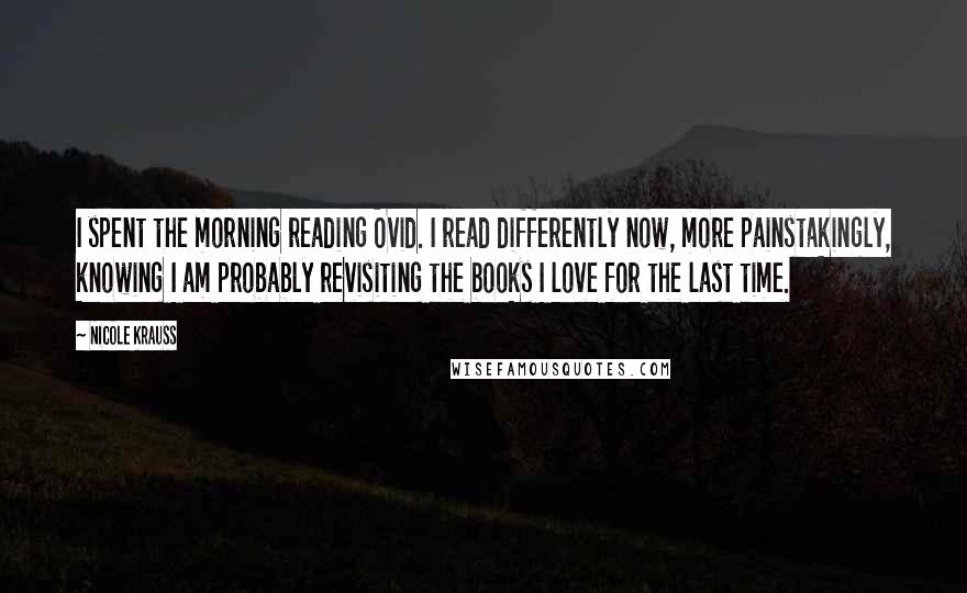 Nicole Krauss Quotes: I spent the morning reading Ovid. I read differently now, more painstakingly, knowing I am probably revisiting the books I love for the last time.