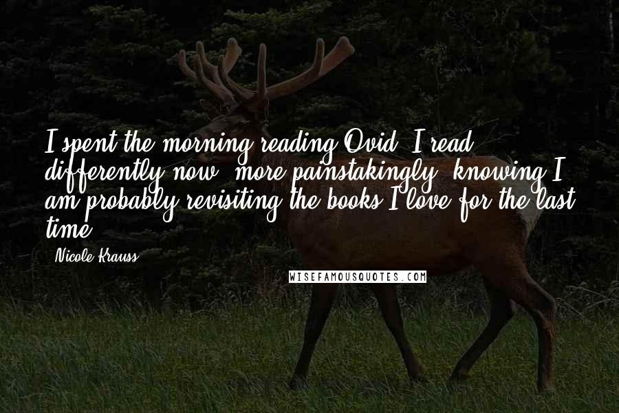Nicole Krauss Quotes: I spent the morning reading Ovid. I read differently now, more painstakingly, knowing I am probably revisiting the books I love for the last time.