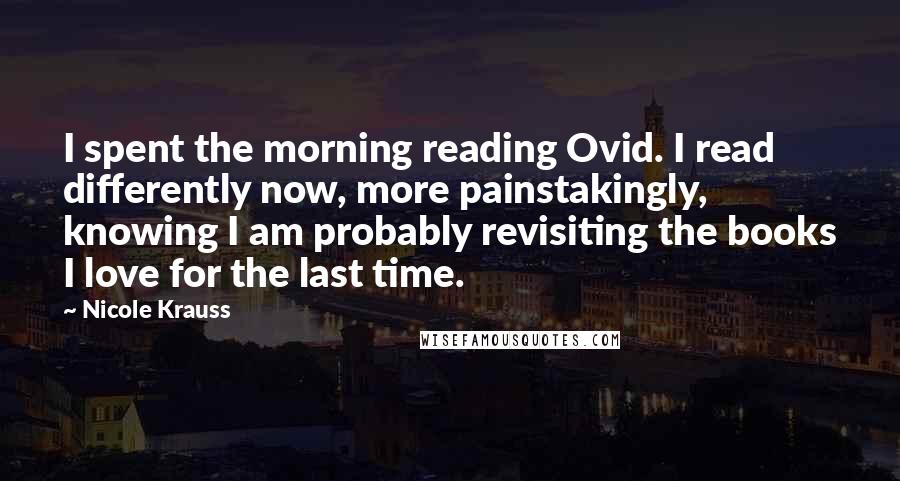 Nicole Krauss Quotes: I spent the morning reading Ovid. I read differently now, more painstakingly, knowing I am probably revisiting the books I love for the last time.