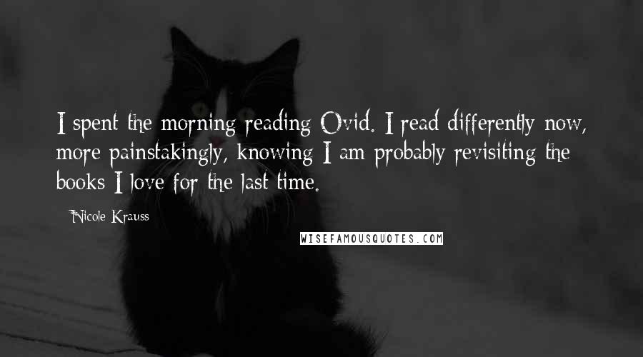Nicole Krauss Quotes: I spent the morning reading Ovid. I read differently now, more painstakingly, knowing I am probably revisiting the books I love for the last time.
