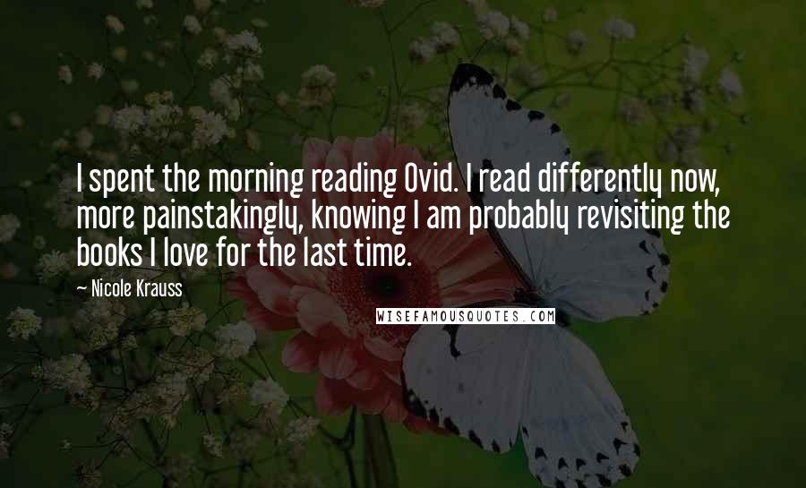 Nicole Krauss Quotes: I spent the morning reading Ovid. I read differently now, more painstakingly, knowing I am probably revisiting the books I love for the last time.