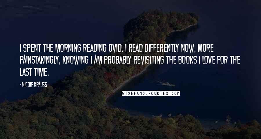 Nicole Krauss Quotes: I spent the morning reading Ovid. I read differently now, more painstakingly, knowing I am probably revisiting the books I love for the last time.