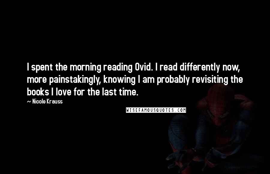 Nicole Krauss Quotes: I spent the morning reading Ovid. I read differently now, more painstakingly, knowing I am probably revisiting the books I love for the last time.