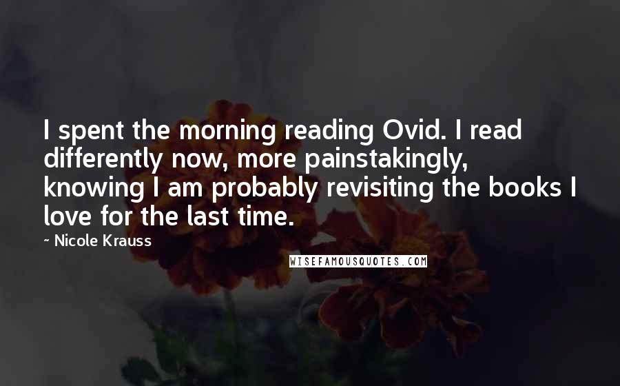 Nicole Krauss Quotes: I spent the morning reading Ovid. I read differently now, more painstakingly, knowing I am probably revisiting the books I love for the last time.