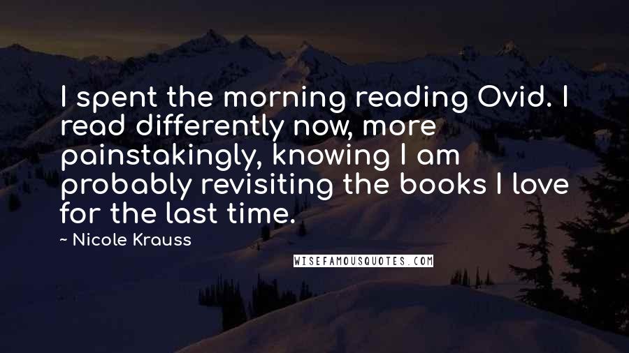 Nicole Krauss Quotes: I spent the morning reading Ovid. I read differently now, more painstakingly, knowing I am probably revisiting the books I love for the last time.