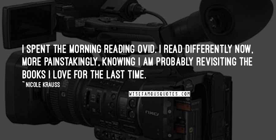 Nicole Krauss Quotes: I spent the morning reading Ovid. I read differently now, more painstakingly, knowing I am probably revisiting the books I love for the last time.