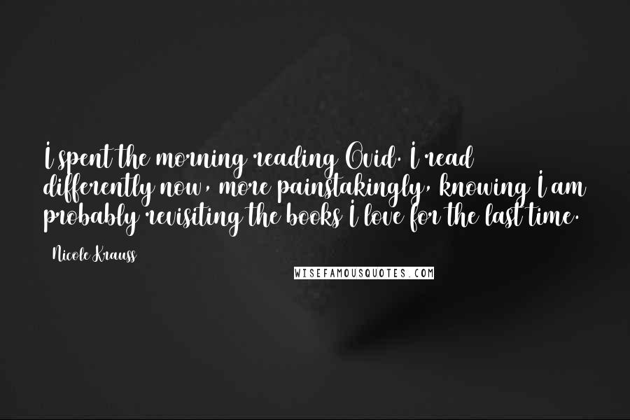 Nicole Krauss Quotes: I spent the morning reading Ovid. I read differently now, more painstakingly, knowing I am probably revisiting the books I love for the last time.