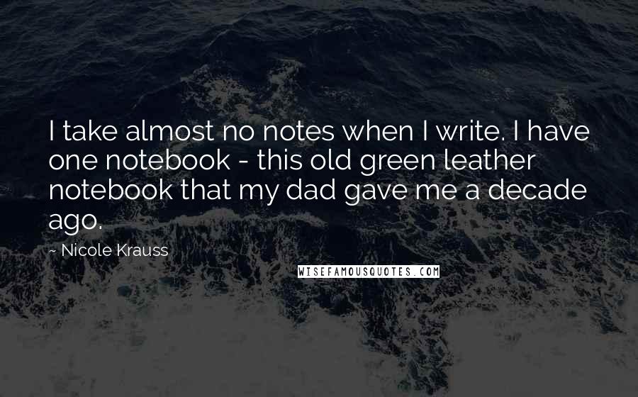 Nicole Krauss Quotes: I take almost no notes when I write. I have one notebook - this old green leather notebook that my dad gave me a decade ago.