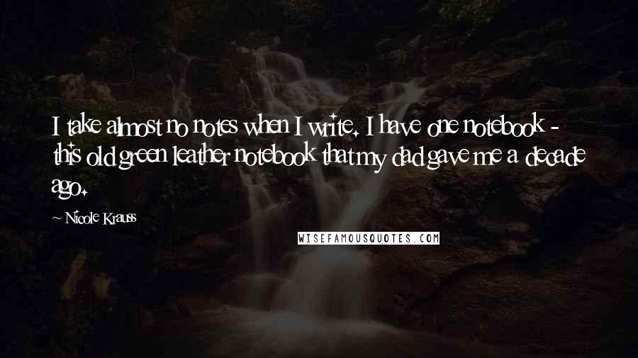 Nicole Krauss Quotes: I take almost no notes when I write. I have one notebook - this old green leather notebook that my dad gave me a decade ago.