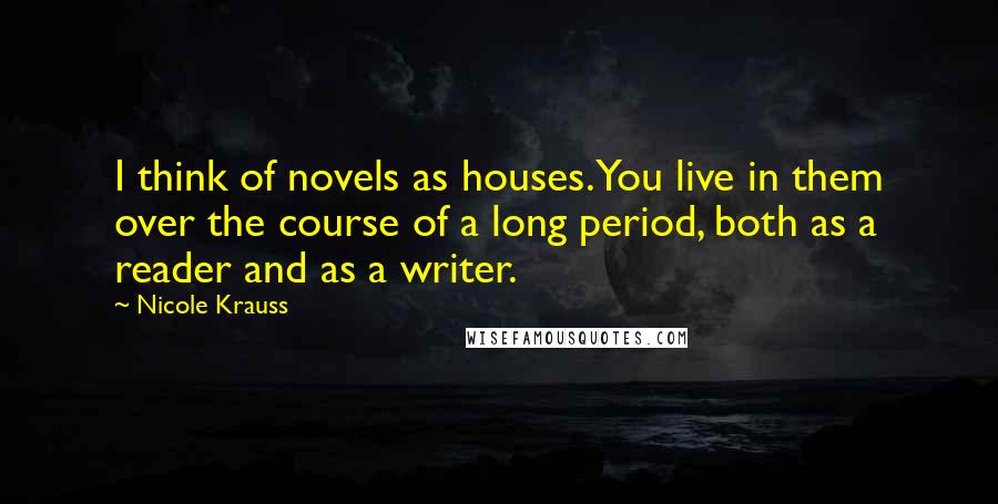 Nicole Krauss Quotes: I think of novels as houses. You live in them over the course of a long period, both as a reader and as a writer.