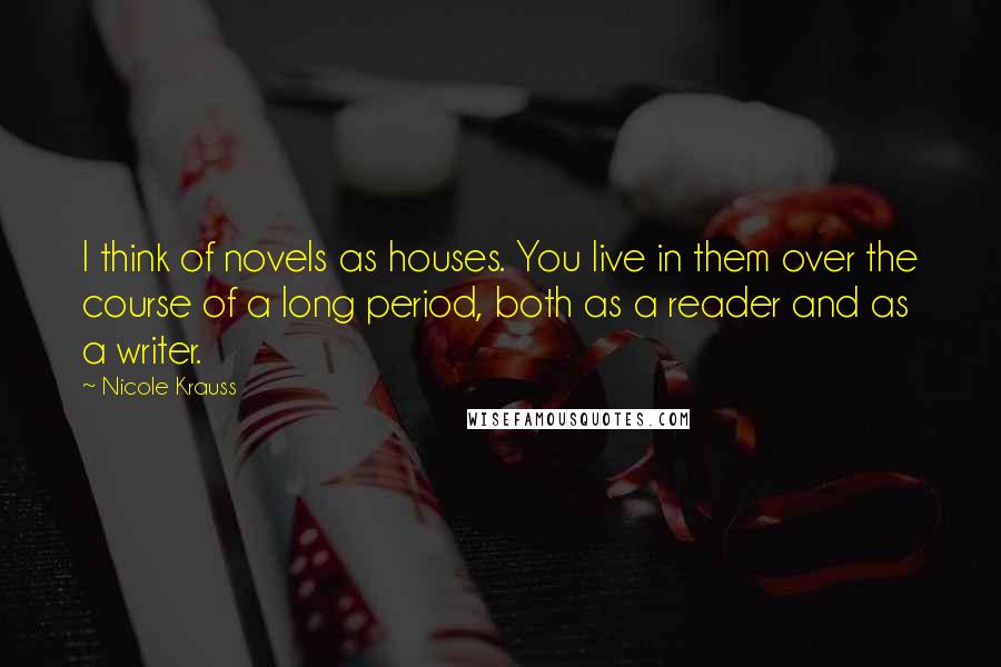 Nicole Krauss Quotes: I think of novels as houses. You live in them over the course of a long period, both as a reader and as a writer.