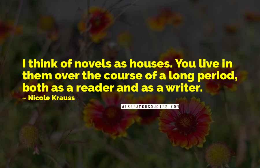 Nicole Krauss Quotes: I think of novels as houses. You live in them over the course of a long period, both as a reader and as a writer.