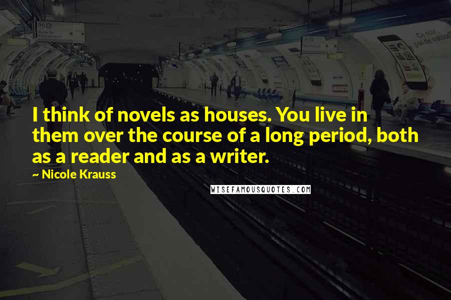 Nicole Krauss Quotes: I think of novels as houses. You live in them over the course of a long period, both as a reader and as a writer.