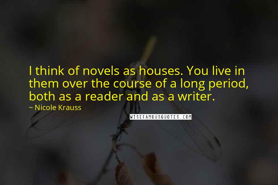 Nicole Krauss Quotes: I think of novels as houses. You live in them over the course of a long period, both as a reader and as a writer.