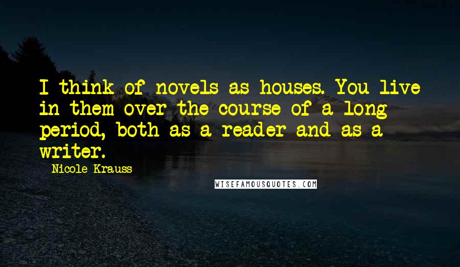 Nicole Krauss Quotes: I think of novels as houses. You live in them over the course of a long period, both as a reader and as a writer.