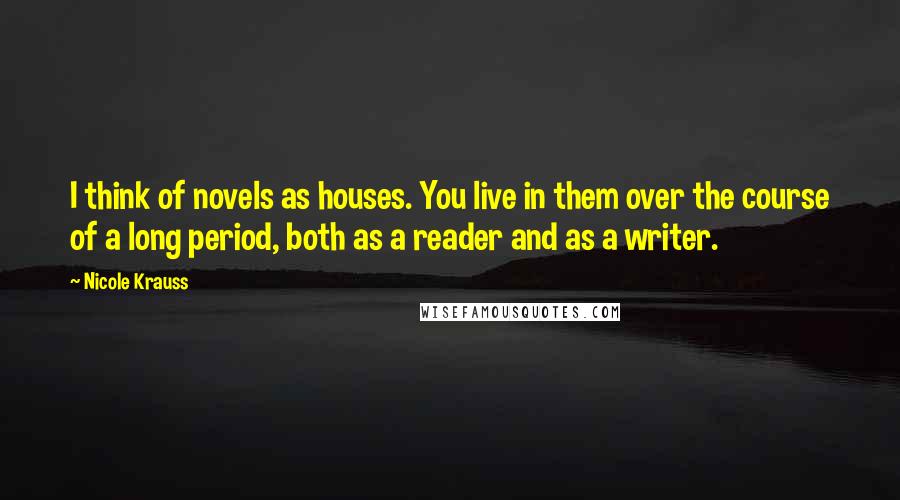 Nicole Krauss Quotes: I think of novels as houses. You live in them over the course of a long period, both as a reader and as a writer.