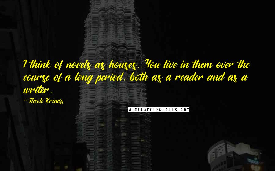 Nicole Krauss Quotes: I think of novels as houses. You live in them over the course of a long period, both as a reader and as a writer.