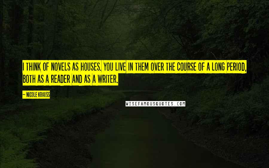 Nicole Krauss Quotes: I think of novels as houses. You live in them over the course of a long period, both as a reader and as a writer.