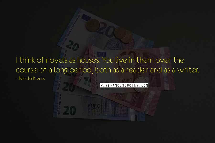 Nicole Krauss Quotes: I think of novels as houses. You live in them over the course of a long period, both as a reader and as a writer.