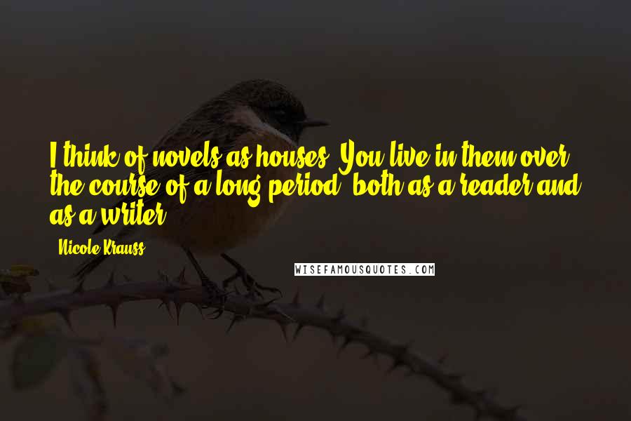 Nicole Krauss Quotes: I think of novels as houses. You live in them over the course of a long period, both as a reader and as a writer.